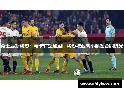 勇士最新动态：马卡有望加盟悍将恐被截胡小佩顿合同曝光