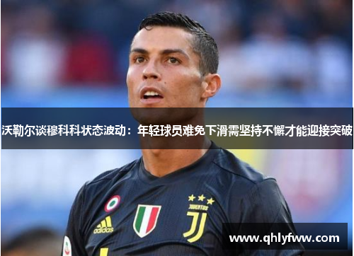 沃勒尔谈穆科科状态波动：年轻球员难免下滑需坚持不懈才能迎接突破